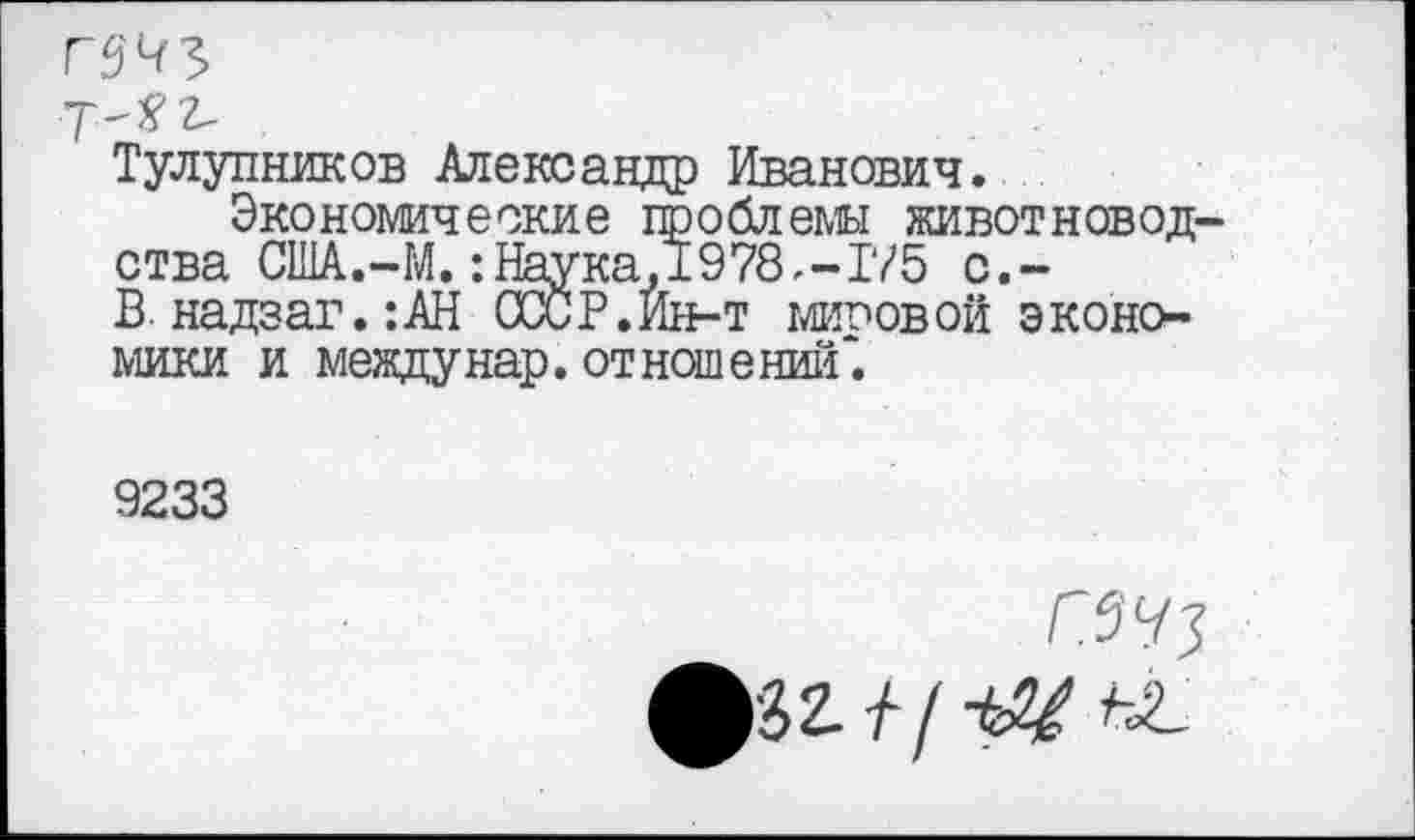 ﻿Тулупников Александр Иванович.
Экономические проблемы животновод ства США.-М, :1Йука,1978,-Т/5 с.-В. надзаг.:АН СССР. Ин-т мировой экономики и между нар. отношений*.
9233